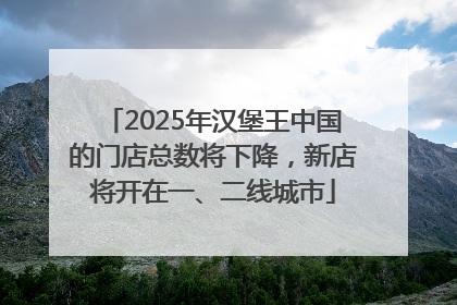 2025年汉堡王中国的门店总数将下降，新店将开在一、二线城市