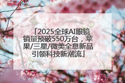 2025全球AI眼镜销量预破550万台，苹果/三星/微美全息新品引领科技新潮流