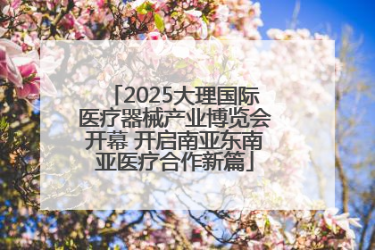 2025大理国际医疗器械产业博览会开幕 开启南亚东南亚医疗合作新篇