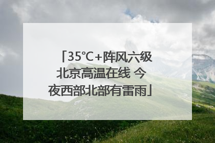 35℃+阵风六级 北京高温在线 今夜西部北部有雷雨